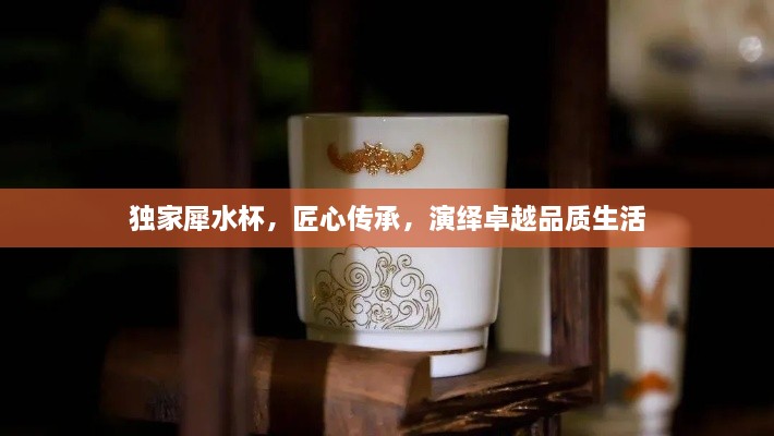独家犀水杯，匠心传承，演绎卓越品质生活